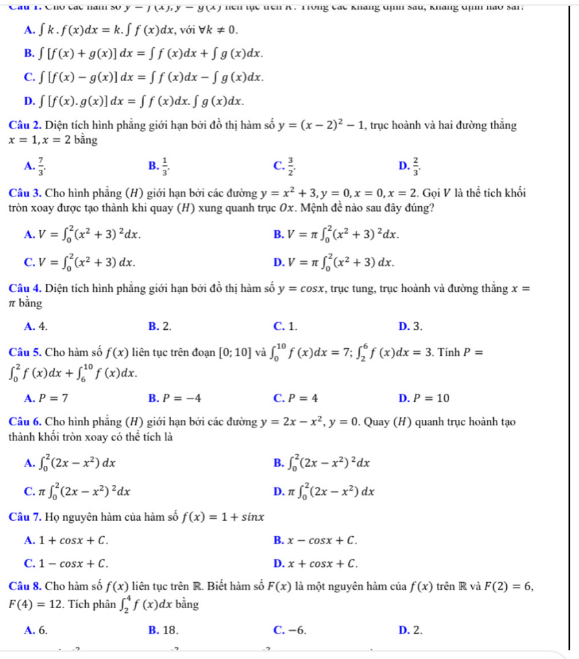 Cầu 1. Chó các năm sự y-J(A),y-y(A) hên tục tên K. Trong Các Kháng địn Sau, Kháng địh nao Sar:
A. ∈t k.f(x)dx=k.∈t f(x)dx , với forall k!= 0.
B. ∈t [f(x)+g(x)]dx=∈t f(x)dx+∈t g(x)dx.
C. ∈t [f(x)-g(x)]dx=∈t f(x)dx-∈t g(x)dx.
D. ∈t [f(x).g(x)]dx=∈t f(x)dx.∈t g(x)dx.
Câu 2. Diện tích hình phẳng giới hạn bởi đồ thị hàm số y=(x-2)^2-1 , trục hoành và hai đường thắng
x=1,x=2 bằng
A.  7/3 . B.  1/3 . C.  3/2 . D.  2/3 .
Câu 3. Cho hình phẳng (H) giới hạn bởi các đường y=x^2+3,y=0,x=0,x=2. Gọi V là thể tích khối
tròn xoay được tạo thành khi quay (H) xung quanh trục Ox. Mệnh đề nào sau đây đúng?
A. V=∈t _0^(2(x^2)+3)^2dx. B. V=π ∈t _0^(2(x^2)+3)^2dx.
C. V=∈t _0^(2(x^2)+3)dx. D. V=π ∈t _0^(2(x^2)+3)dx.
Câu 4. Diện tích hình phẳng giới hạn bởi do 9 thị hàm số y=cos x , trục tung, trục hoành và đường thắng x=
π bằng
A. 4. B. 2. C. 1. D. 3.
Câu 5. Cho hàm số f(x) liên tục trên đoạn [0;10] và ∈t _0^((10)f(x)dx=7;∈t _2^6f(x)dx=3. Tính P=
∈t _0^2f(x)dx+∈t _6^(10)f(x)dx.
A. P=7 B. P=-4 C. P=4 D. P=10
Câu 6. Cho hình phăng (H) giới hạn bởi các đường y=2x-x^2),y=0. Quay (H) quanh trục hoành tạo
thành khối tròn xoay có thể tích là
A. ∈t _0^(2(2x-x^2))dx B. ∈t _0^(2(2x-x^2))^2dx
C. π ∈t _0^(2(2x-x^2))^2dx D. π ∈t _0^(2(2x-x^2))dx
Câu 7. Họ nguyên hàm của hàm số f(x)=1+sin x
A. 1+cos x+C. B. x-cos x+C.
C. 1-cos x+C. D. x+cos x+C.
Câu 8. Cho hàm số f(x) liên tục trên R. Biết hàm số F(x) là một nguyên hàm của f(x) trên R và F(2)=6,
F(4)=12. Tích phân ∈t _2^4f(x)dxbing
A. 6. B. 18. C. −6. D. 2.