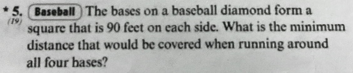 Baseball The bases on a baseball diamond form a 
(19) 
square that is 90 feet on each side. What is the minimum 
distance that would be covered when running around 
all four hases?