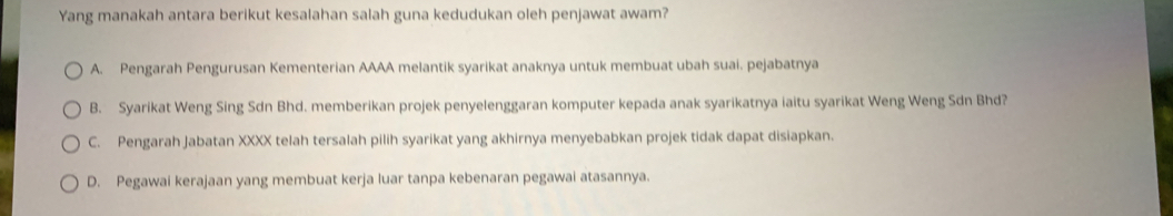 Yang manakah antara berikut kesalahan salah guna kedudukan oleh penjawat awam?
A. Pengarah Pengurusan Kementerian AAAA melantik syarikat anaknya untuk membuat ubah suai. pejabatnya
B. Syarikat Weng Sing Sdn Bhd. memberikan projek penyelenggaran komputer kepada anak syarikatnya iaitu syarikat Weng Weng Sdn Bhd?
C. Pengarah Jabatan XXXX telah tersalah pilih syarikat yang akhirnya menyebabkan projek tidak dapat disiapkan.
D. Pegawai kerajaan yang membuat kerja luar tanpa kebenaran pegawai atasannya.