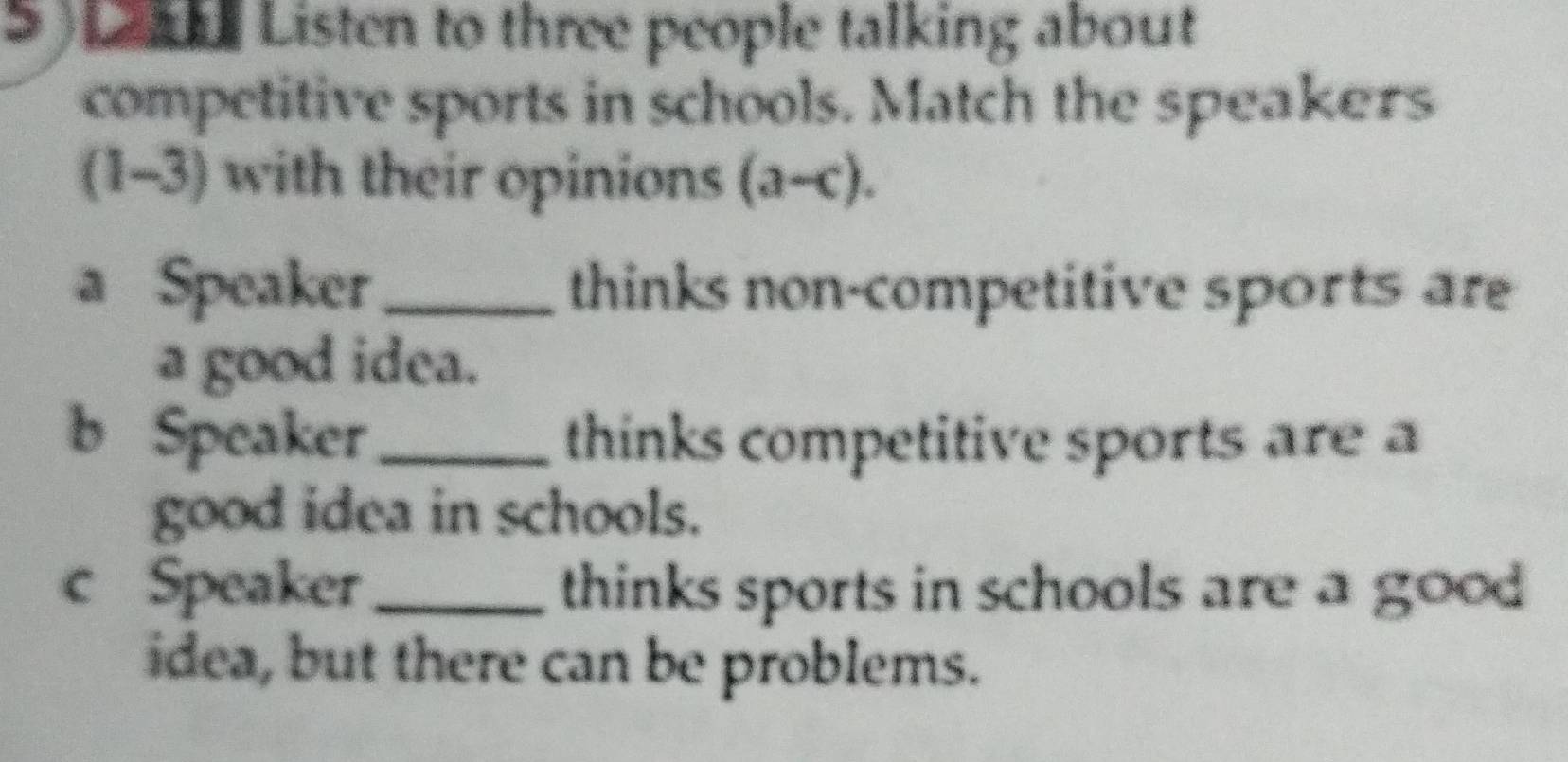 Listen to three people talking about 
competitive sports in schools. Match the speakers 
(1-3) with their opinions (a-c). 
a Speaker_ thinks non-competitive sports are 
a good idea. 
b Speaker_ thinks competitive sports are a 
good idea in schools. 
c Speaker_ thinks sports in schools are a good 
idea, but there can be problems.