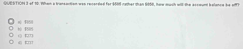 of 10: When a transaction was recorded for $585 rather than $858, how much will the account balance be off?
a) $850
b) $585
c) $273
d) $237