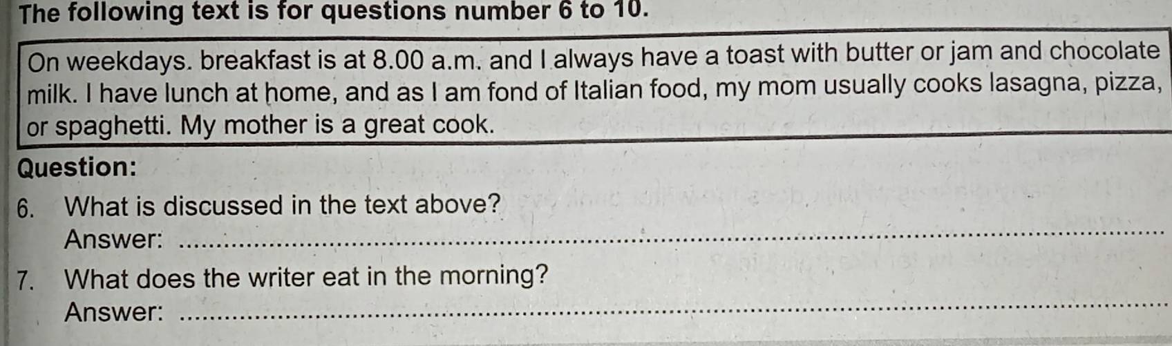 The following text is for questions number 6 to 10. 
On weekdays. breakfast is at 8.00 a.m. and I always have a toast with butter or jam and chocolate 
milk. I have lunch at home, and as I am fond of Italian food, my mom usually cooks lasagna, pizza, 
or spaghetti. My mother is a great cook. 
Question: 
_ 
6. What is discussed in the text above? 
Answer: 
_ 
7. What does the writer eat in the morning? 
Answer: