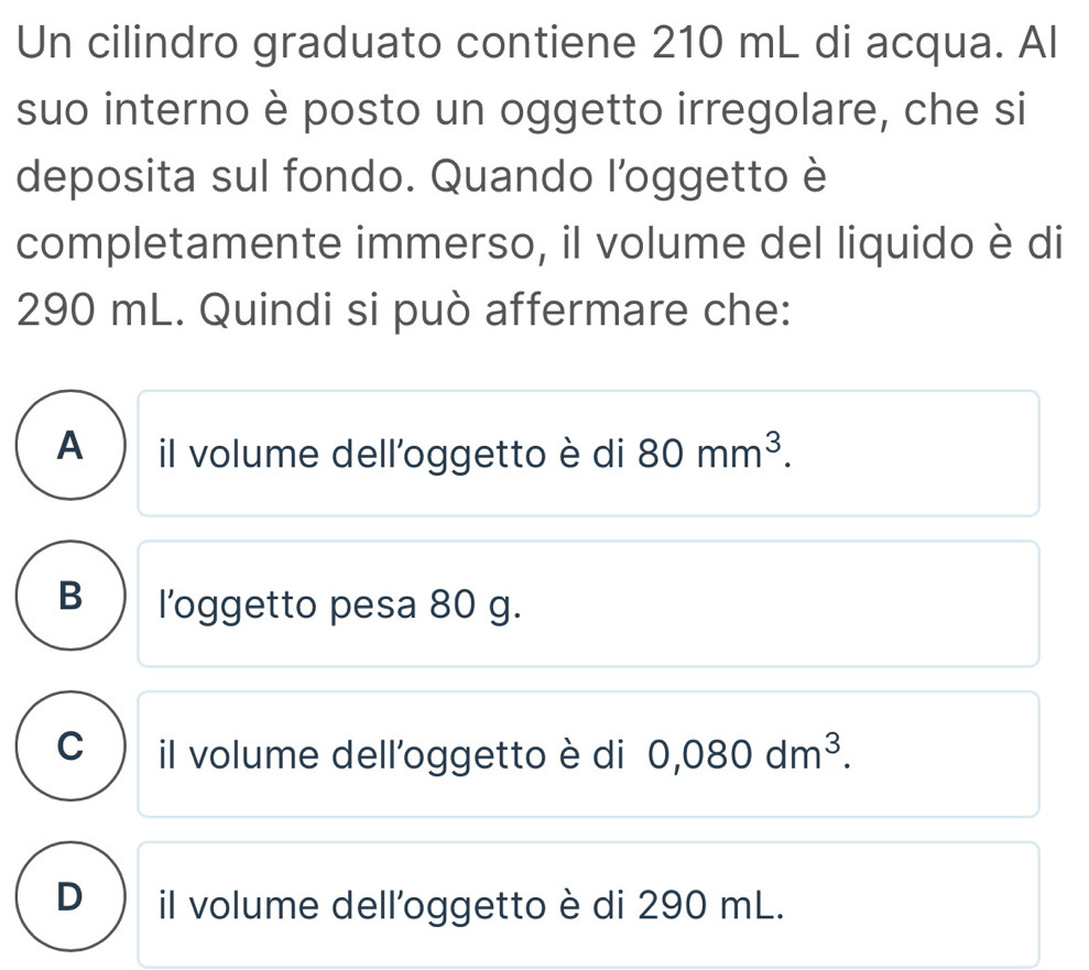 Un cilindro graduato contiene 210 mL di acqua. Al
suo interno è posto un oggetto irregolare, che si
deposita sul fondo. Quando l’oggetto è
completamente immerso, il volume del liquido è di
290 mL. Quindi si può affermare che:
A ) il volume dell'oggetto è di 80mm^3.
B ) l'oggetto pesa 80 g.
C il volume dell'oggetto è di 0,080dm^3.
D il volume dell'oggetto è di 290 mL.