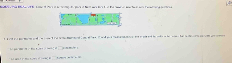 MODELING REAL LIFE Central Park is a rectangular park in New York City. Use the provided ruler to answer the following questions. 
a. Find the perimeter and the area of the scale drawing of Central Park. Round your measurements for the length and the width to the nearest haif centimeter to calculate your answers 
The perimeter in the scale drawing is □ centimetors
The area in the scale drawing is □ square centimeters