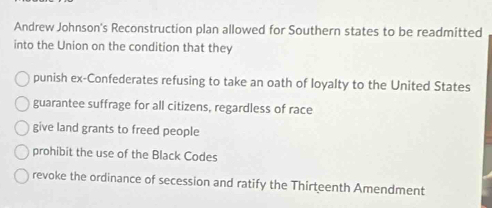 Andrew Johnson's Reconstruction plan allowed for Southern states to be readmitted
into the Union on the condition that they
punish ex-Confederates refusing to take an oath of loyalty to the United States
guarantee suffrage for all citizens, regardless of race
give land grants to freed people
prohibit the use of the Black Codes
revoke the ordinance of secession and ratify the Thirteenth Amendment