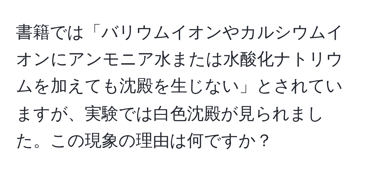 書籍では「バリウムイオンやカルシウムイオンにアンモニア水または水酸化ナトリウムを加えても沈殿を生じない」とされていますが、実験では白色沈殿が見られました。この現象の理由は何ですか？