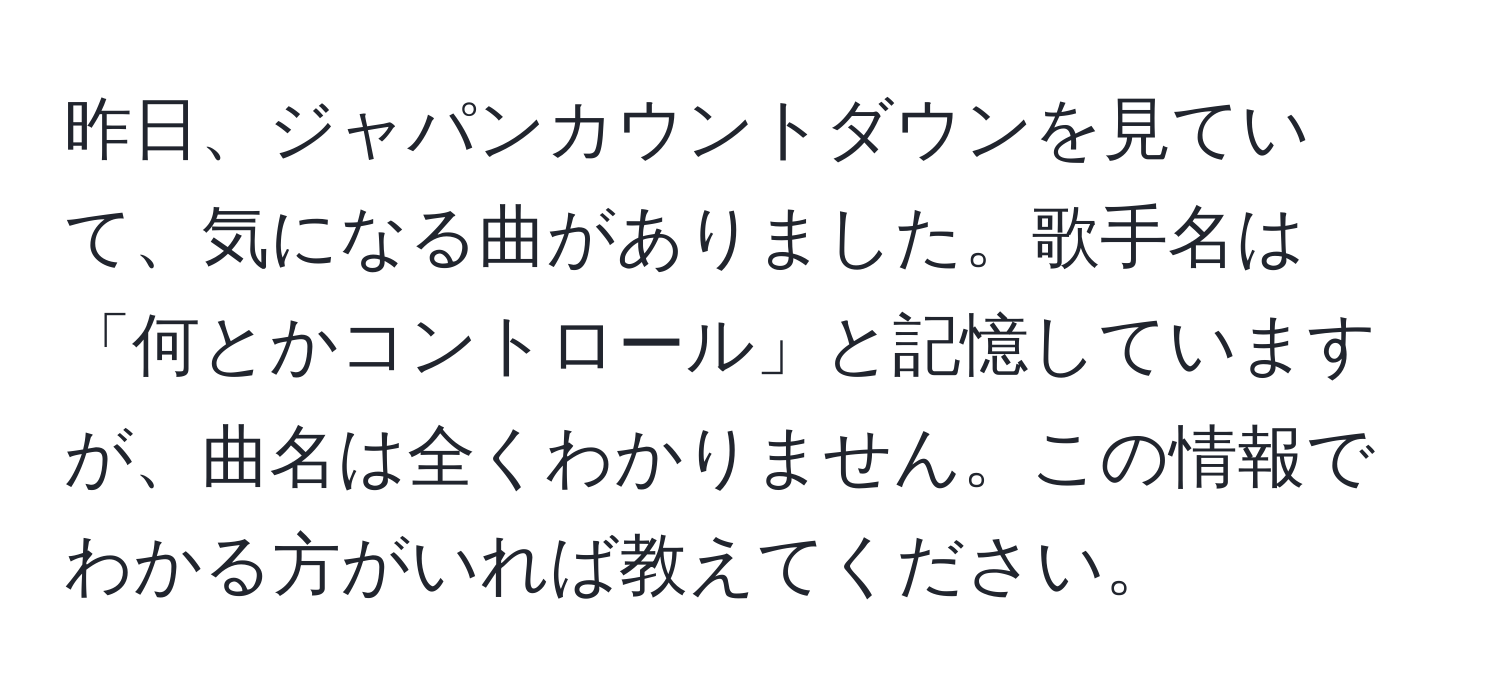 昨日、ジャパンカウントダウンを見ていて、気になる曲がありました。歌手名は「何とかコントロール」と記憶していますが、曲名は全くわかりません。この情報でわかる方がいれば教えてください。