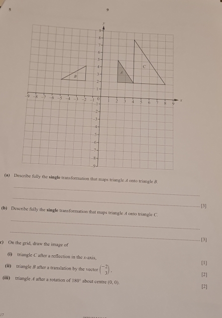 Describe fully the single transformation that maps triangle A onto triangle B. 
_ 
[3] 
_ 
(b) Describe fully the single transformation that maps triangle A onto triangle C. 
_ 
[3] 
c) On the grid, draw the image of 
(i) triangle C after a reflection in the x-axis, 
(ii) triangle B after a translation by the vector beginpmatrix -2 3endpmatrix. [1] 
[2] 
(iii) triangle A after a rotation of 180° about centre (0,0). 
[2] 
17