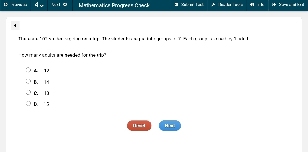 Previous 4 Next Mathematics Progress Check Submit Test Reader Tools Info Save and Exit
4
There are 102 students going on a trip. The students are put into groups of 7. Each group is joined by 1 adult.
How many adults are needed for the trip?
A. 12
B. 14
C. 13
D. 15
Reset Next