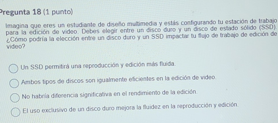 Pregunta 18 (1 punto)
Imagina que eres un estudiante de diseño multimedia y estás configurando tu estación de trabajo
para la edición de vídeo. Debes elegir entre un disco duro y un disco de estado sólido (SSD).
¿Cómo podría la elección entre un disco duro y un SSD impactar tu flujo de trabajo de edición de
video?
Un SSD permitirá una reproducción y edición más fluida.
Ambos tipos de discos son igualmente eficientes en la edición de video.
No habría diferencia significativa en el rendimiento de la edición.
El uso exclusivo de un disco duro mejora la fluidez en la reproducción y edición.