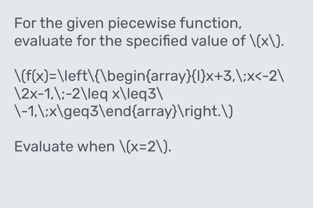 For the given piecewise function, 
evaluate for the specified value of 1(x1).
|(f(x)=|left| 1 beginarray   1 x+3,1;x
|2x-1,1;-2|leq* |leq3|
|-1,1;x|geq3| endarray.) 
Evaluate when |(x=21).