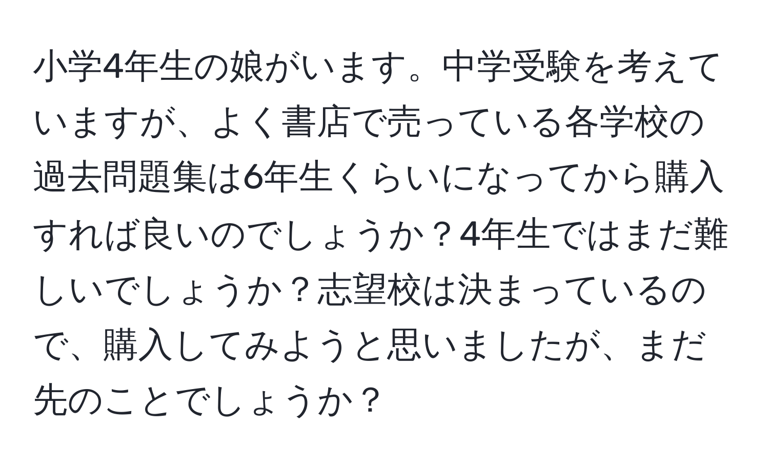 小学4年生の娘がいます。中学受験を考えていますが、よく書店で売っている各学校の過去問題集は6年生くらいになってから購入すれば良いのでしょうか？4年生ではまだ難しいでしょうか？志望校は決まっているので、購入してみようと思いましたが、まだ先のことでしょうか？