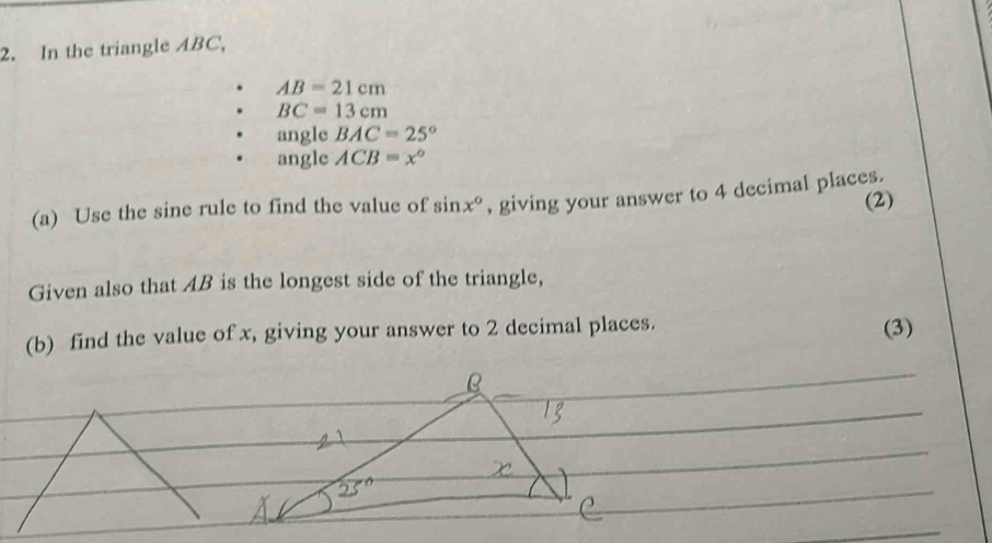 In the triangle ABC,
AB=21cm
BC=13cm
angle BAC=25°
angle ACB=x°
(a) Use the sine rule to find the value of sin x° , giving your answer to 4 decimal places. (2) 
Given also that AB is the longest side of the triangle, 
(b) find the value of x, giving your answer to 2 decimal places. 
(3)