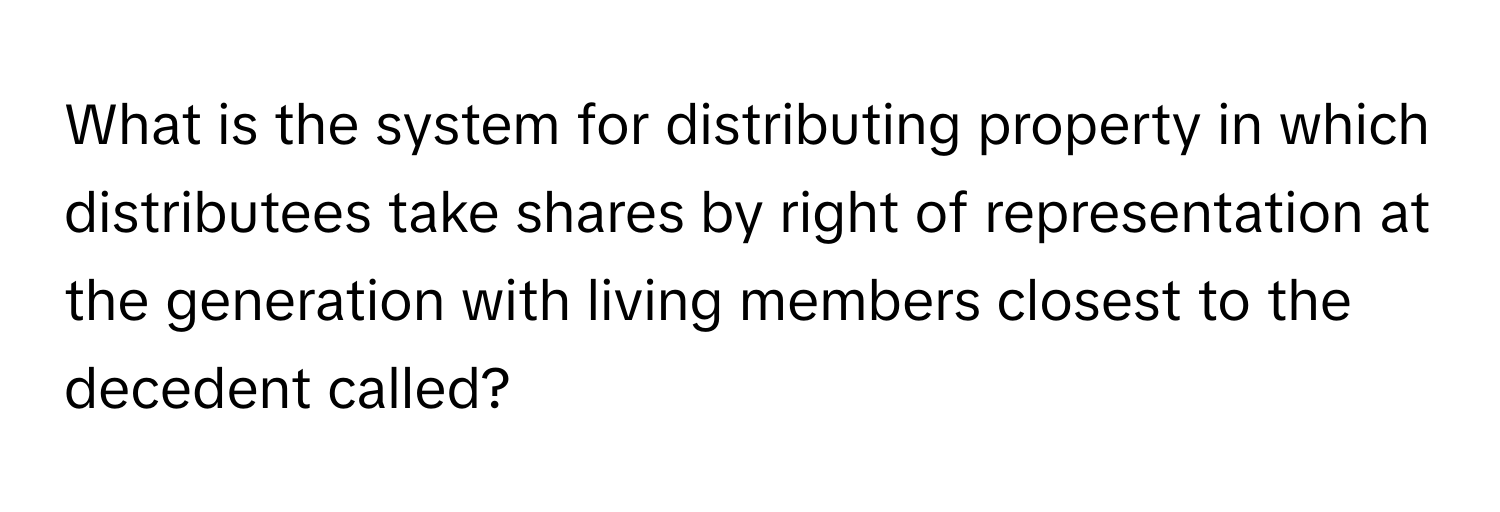 What is the system for distributing property in which distributees take shares by right of representation at the generation with living members closest to the decedent called?