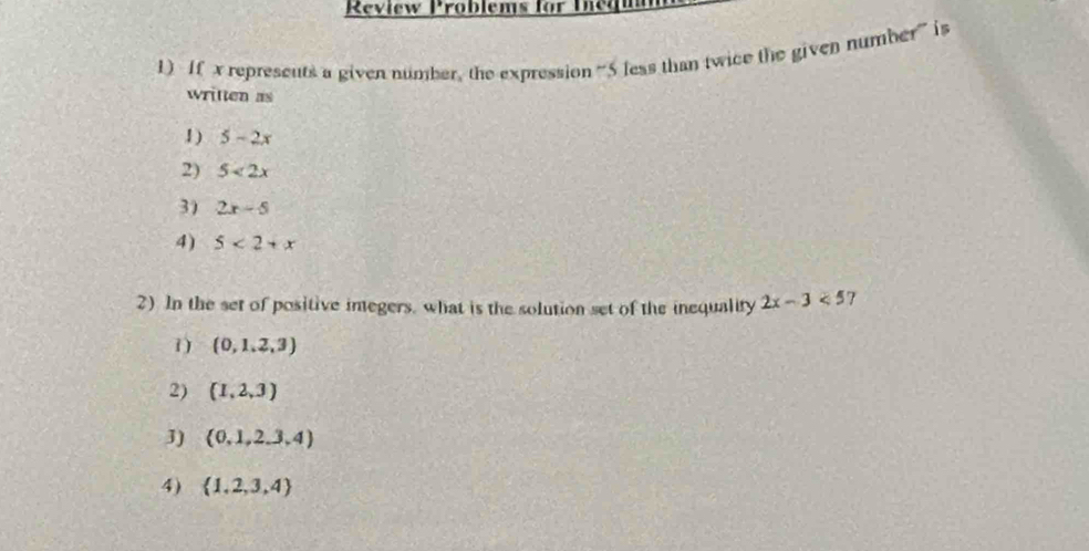 Review Problems for Diegu
1) If x represents a given number, the expression “ 5 less than twice the given number” is
written as
1 ) 5-2x
2) 5<2x</tex>
3) 2x-5
4) 5<2+x
2) In the set of positive imegers, what is the solution set of the inequality 2x-3<57</tex>
1) (0,1,2,3)
2) (1,2,3)
J)  0,1,2,3,4)
4)  1,2,3,4