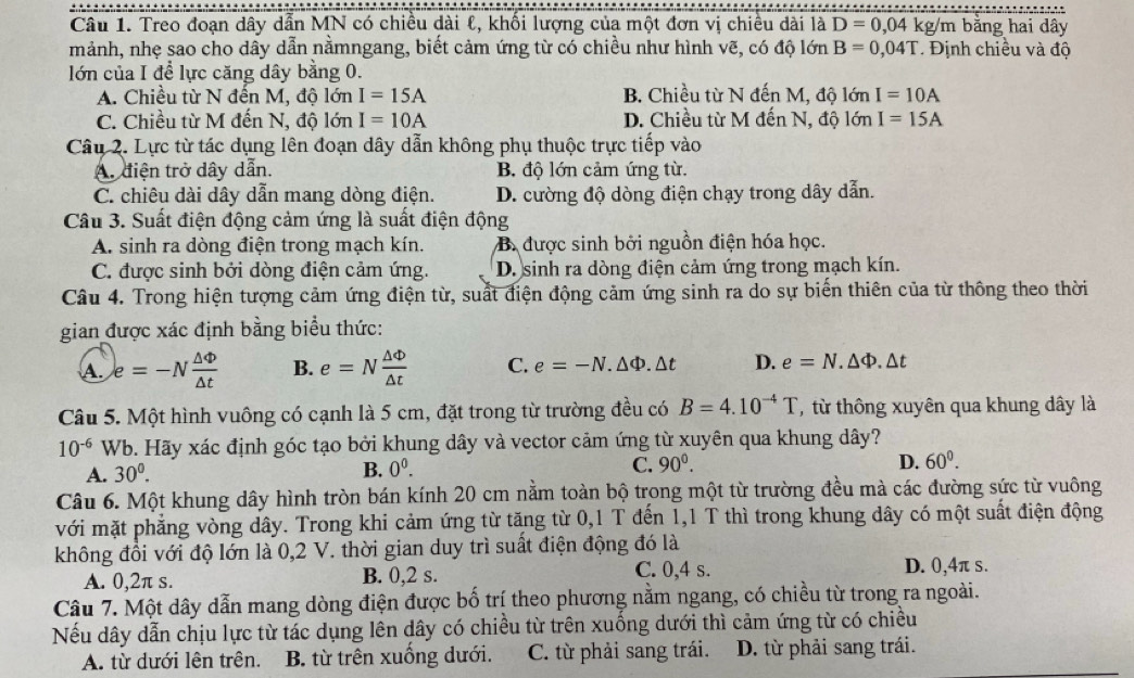 Treo đoạn dây dẫn MN có chiều dài ℓ, khối lượng của một đơn vị chiều dài là D=0,04kg/m bằng hai dây
mảnh, nhẹ sao cho dây dẫn nằmngang, biết cảm ứng từ có chiều như hình vẽ, có độ lớn B=0,04T.   Định chiều và độ
lớn của I để lực căng dây bằng 0.
A. Chiều từ N đến M, độ lớn I=15A B. Chiều từ N đến M, độ lớn I=10A
C. Chiều từ M đến N, độ lớn I=10A D. Chiều từ M đến N, độ lớn I=15A
Câu 2. Lực từ tác dụng lên đoạn dây dẫn không phụ thuộc trực tiếp vào
A. diện trở dây dẫn. B. độ lớn cảm ứng từ.
C. chiêu dài dây dẫn mang dòng điện. D. cường độ dòng điện chạy trong dây dẫn.
Câu 3. Suất điện động cảm ứng là suất điện động
A. sinh ra dòng điện trong mạch kín. B. được sinh bởi nguồn điện hóa học.
C. được sinh bởi dòng điện cảm ứng. D. sinh ra dòng điện cảm ứng trong mạch kín.
Câu 4. Trong hiện tượng cảm ứng điện từ, suất điện động cảm ứng sinh ra do sự biến thiên của từ thông theo thời
gian được xác định bằng biểu thức:
A. e=-N △ Phi /△ t  B. e=N △ Phi /△ t  C. e=-N.△ Phi .△ t D. e=N.△ Phi .△ t
Câu 5. Một hình vuông có cạnh là 5 cm, đặt trong từ trường đều có B=4.10^(-4)T từ thông xuyên qua khung dây là
10^(-6) Wb. Hãy xác định góc tạo bởi khung dây và vector cảm ứng từ xuyên qua khung dây?
A. 30^0. B. 0^0. C. 90^0. D. 60^0.
Câu 6. Một khung dây hình tròn bán kính 20 cm nằm toàn bộ trong một từ trường đều mà các đường sức từ vuông
với mặt phẳng vòng dây. Trong khi cảm ứng từ tăng từ 0,1 T đến 1,1 T thì trong khung dây có một suất điện động
không đồi với độ lớn là 0,2 V. thời gian duy trì suất điện động đó là
A. 0,2π s. B. 0,2 s. C. 0,4 s.
D. 0,4π s.
Câu 7. Một dây dẫn mang dòng điện được bố trí theo phương nằm ngang, có chiều từ trong ra ngoài.
Nếu dây dẫn chịu lực từ tác dụng lên dây có chiều từ trên xuống dưới thì cảm ứng từ có chiều
A. từ dưới lên trên. B. từ trên xuống dưới. C. từ phải sang trái. D. từ phải sang trái.