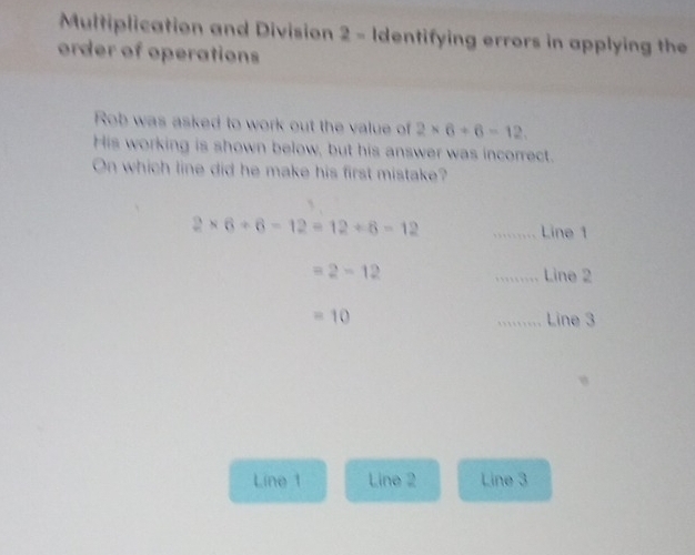 Multiplication and Division 2 - Identifying errors in applying the
order of operations
Rob was asked to work out the value of 2* 6+6=12. 
His working is shown below, but his answer was incorrect.
On which line did he make his first mistake?
2* 6+6-12=12+6=12
_Line 1
=2-12 _Line 2
=10.......... Line 3
Line 1 Line 2 Line 3