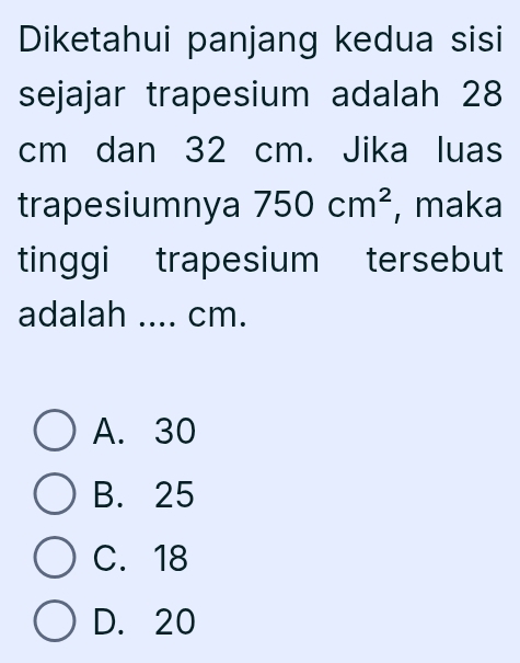 Diketahui panjang kedua sisi
sejajar trapesium adalah 28
cm dan 32 cm. Jika luas
trapesiumnya 750cm^2 , maka
tinggi trapesium tersebut
adalah .... cm.
A. 30
B. 25
C. 18
D. 20