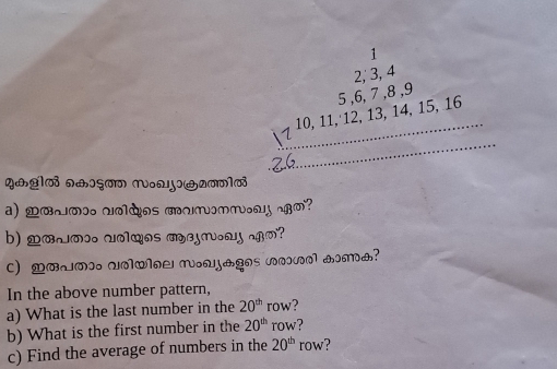 1
2, 3, 4
10, 11, 12, 13, 14, 15, 16 5 , 6, 7 8
y&ª1७i n+६a 1oɔG2(1_ 
a) o∞… voàos munnm. m? 
b) mowa wolwos mejr.ay .m? 
c) BmI unQloL nouj&gos vov_ 1m1? 
In the above number pattern, 
a) What is the last number in the 20^(th) ro ? 
b) What is the first number in the 20^(th) row? 
c) Find the average of numbers in the 20^(th) row?