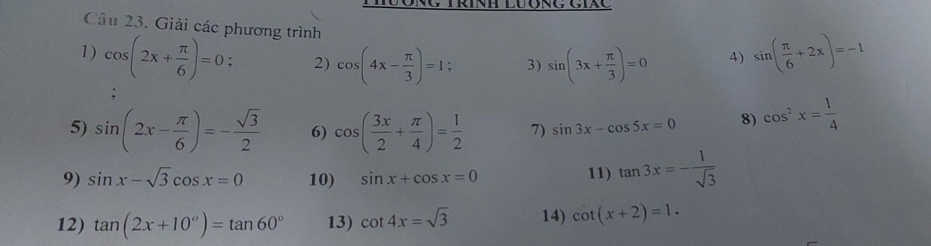 Giải các phương trình 
1) cos (2x+ π /6 )=0. 
2) cos (4x- π /3 )=1; sin (3x+ π /3 )=0
3) 
4) sin ( π /6 +2x)=-1
5) sin (2x- π /6 )=- sqrt(3)/2  6) cos ( 3x/2 + π /4 )= 1/2  7) sin 3x-cos 5x=0 8) cos^2x= 1/4 
9) sin x-sqrt(3)cos x=0 10) sin x+cos x=0 11) tan 3x=- 1/sqrt(3) 
12) tan (2x+10°)=tan 60° 13) cot 4x=sqrt(3)
14) cot (x+2)=1.