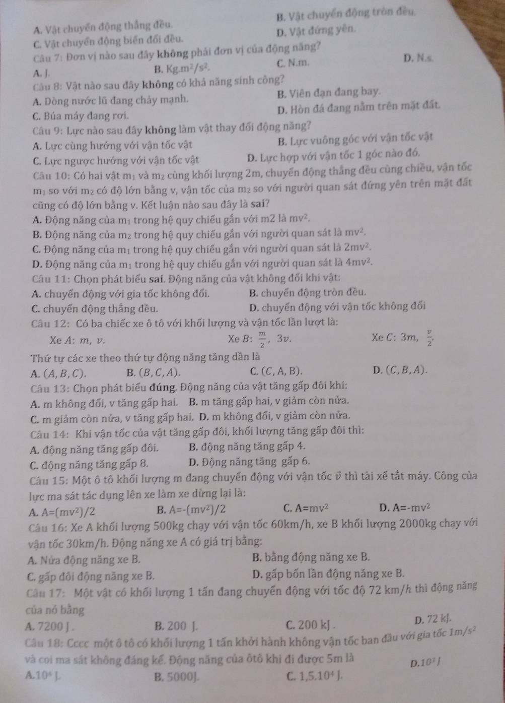 A. Vật chuyến động thắng đều. B. Vật chuyển động tròn đều.
C. Vật chuyển động biến đổi đều. D. Vật đứng yên.
Câu 7: Đơn vị nào sau đây không phải đơn vị của động năng?
A. J.
B. Kg.m^2/s^2.
C. N.m. D, N.s.
Câu 8: Vật nào sau đây không có khả năng sinh công?
A. Dòng nước lũ đang chảy mạnh. B. Viên đạn đang bay.
C. Búa máy đang rơi. D. Hòn đá đang nằm trên mặt đất.
Câu 9: Lực nào sau đây không làm vật thay đổi động năng?
A. Lực cùng hướng với vận tốc vật B. Lực vuông góc với vận tốc vật
C. Lực ngược hướng với vận tốc vật D. Lực hợp với vận tốc 1 góc nào đó.
Câu 10: Có hai vật mị và m₂ cùng khối lượng 2m, chuyển động thắng đều cùng chiều, vận tốc
m² so với m² có độ lớn bằng v, vận tốc của m₂ so với người quan sát đứng yên trên mặt đất
cũng có độ lớn bằng v. Kết luận nào sau đây là sai?
A. Động năng của mị trong hệ quy chiếu gắn với m2 là mv^2.
B. Động năng của m₂ trong hệ quy chiếu gắn với người quan sát là mv^2.
C. Động năng của mị trong hệ quy chiếu gắn với người quan sát là 2mv^2.
D. Động năng của mị trong hệ quy chiếu gắn với người quan sát là 4mv^2.
Câu 11: Chọn phát biểu sai. Động năng của vật không đối khí vật:
A. chuyển động với gia tốc không đối. B. chuyển động tròn đều.
C. chuyển động thắng đều. D. chuyển động với vận tốc không đối
Câu 12: Có ba chiếc xe ô tô với khối lượng và vận tốc lần lượt là:
Xe A: m, v. Xe B:  m/2 ,3v. Xe C: 3m,  v/2 .
Thứ tự các xe theo thứ tự động năng tăng dần là
A. (A,B,C). B. (B,C,A). C. (C,A,B). D. (C,B,A).
Câu 13: Chọn phát biểu đúng. Động năng của vật tăng gấp đôi khi:
A. m không đổi, v tăng gấp hai. . B. m tăng gấp hai, v giảm còn nửa.
C. m giảm còn nửa, v tăng gấp hai. D. m không đối, v giảm còn nửa.
Câu 14: Khi vận tốc của vật tăng gấp đôi, khối lượng tăng gấp đôi thì:
A. động năng tăng gấp đôi. B. động năng tăng gấp 4.
C. động năng tăng gấp 8. D. Động năng tăng gấp 6.
Câu 15: Một ô tô khối lượng m đang chuyển động với vận tốc ở thì tài xế tắt máy. Công của
lực ma sát tác dụng lên xe làm xe dừng lại là:
A. A=(mv^2)/2 B. A=-(mv^2)/2 C. A=mv^2 D. A=-mv^2
Câu 16: Xe A khối lượng 500kg chạy với vận tốc 60km/h, xe B khối lượng 2000kg chạy với
vận tốc 30km/h. Động năng xe A có giá trị bằng:
A. Nửa động năng xe B. B. bằng động năng xe B.
C. gấp đôi động năng xe B. D. gấp bốn lần động năng xe B.
Câu 17: Một vật có khối lượng 1 tấn đang chuyển động với tốc độ 72 km/h thì động năng
của nó bằng
A. 7200 J . B. 200 J. C. 200 kJ .
D. 72 kJ.
Câu 18: Cccc một ô tô có khối lượng 1 tấn khởi hành không vận tốc ban đầu với gia tốc 1m/s^2
và coi ma sát không đáng kế. Động năng của ôtô khi đi được 5m là
D. 10^3J
A 10^4L B. 5000]. C. 1,5.10^4J.