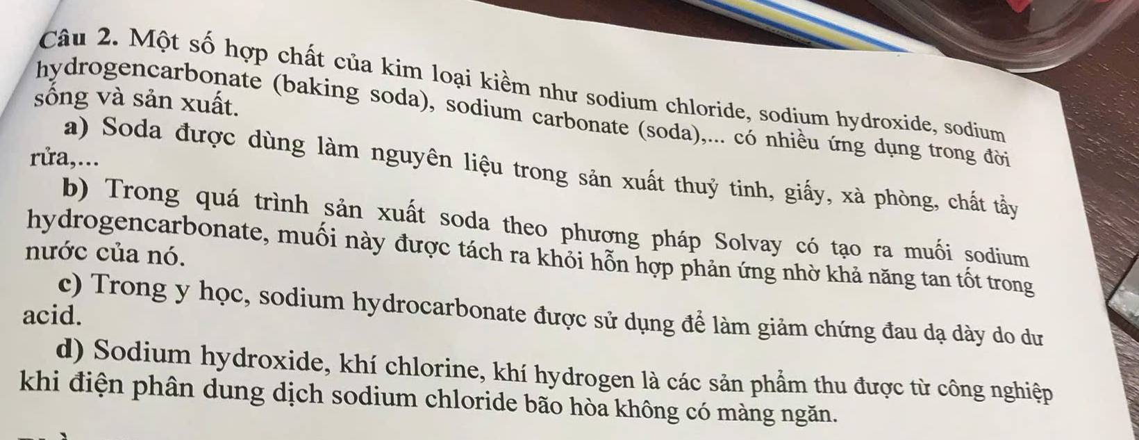 Một số hợp chất của kim loại kiềm như sodium chloride, sodium hydroxide, sodium 
sống và sản xuất. 
hydrogencarbonate (baking soda), sodium carbonate (soda),... có nhiều ứng dụng trong đời 
rửa,... 
a) Soda được dùng làm nguyên liệu trong sản xuất thuỷ tinh, giấy, xà phòng, chất tẩy 
b) Trong quá trình sản xuất soda theo phương pháp Solvay có tạo ra muối sodium 
nước của nó. 
hydrogencarbonate, muối này được tách ra khỏi hỗn hợp phản ứng nhờ khả năng tan tốt trong 
acid. 
c) Trong y học, sodium hydrocarbonate được sử dụng để làm giảm chứng đau dạ dày do dư 
d) Sodium hydroxide, khí chlorine, khí hydrogen là các sản phẩm thu được từ công nghiệp 
khi điện phân dung dịch sodium chloride bão hòa không có màng ngăn.