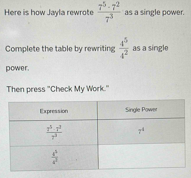 Here is how Jayla rewrote  7^5· 7^2/7^3  as a single power.
Complete the table by rewriting  4^5/4^2  as a single
power.
Then press "Check My Work."