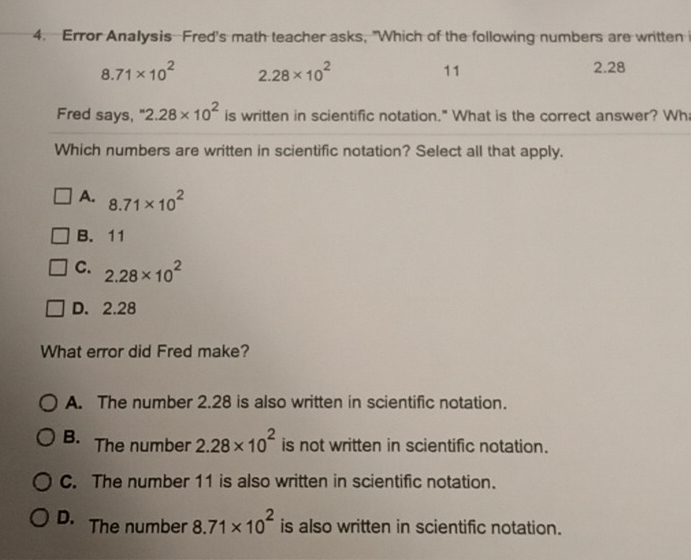 Error Analysis Fred's math teacher asks, "Which of the following numbers are written i
8.71* 10^2 2.28* 10^2
11
2.28
Fred says, 2.28* 10^2 is written in scientific notation." What is the correct answer? Wh
Which numbers are written in scientific notation? Select all that apply.
A. 8.71* 10^2
B. 11
C. 2.28* 10^2
D. 2.28
What error did Fred make?
A. The number 2.28 is also written in scientific notation.
B. The number 2.28* 10^2 is not written in scientific notation.
C. The number 11 is also written in scientific notation.
D. The number 8.71* 10^2 is also written in scientific notation.