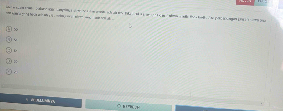 90:1 
Dalam suatu kelas , perbandingan banyaknya siswa pria dan wanita adalah 6:5. Diketahui 3 siswa pria dan 1 siswa wanita tidak hadir. Jika perbandingan jumlah siswa pria
dan wanita yang hadir adalah 9:8 , maka jumlah siswa yang hadir adalah ...
A 55
B 54
C 51
D) 30
E 26
SEBELUMNYA REFRESH