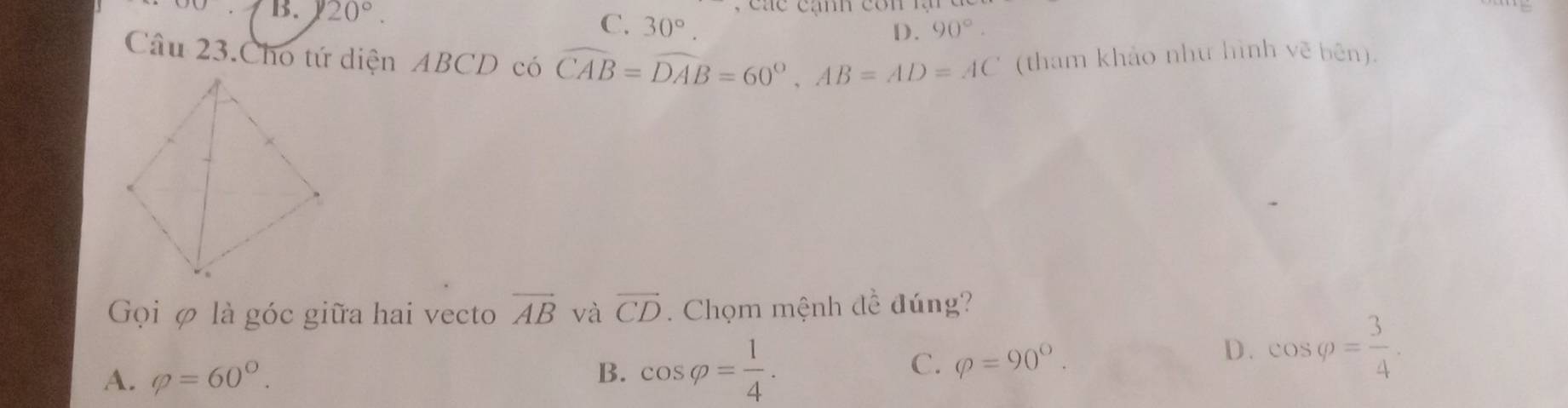 a e cạn co n 
OO B. 20°. C. 30°.
D. 90°. 
Câu 23.Cho tứ diện ABCD có widehat CAB=widehat DAB=60°, AB=AD=AC (tham khảo như hình vẽ bên).
Gọi φ là góc giữa hai vecto vector AB và overline CD. Chọm mệnh đề đúng?
A. varphi =60°. B. cos varphi = 1/4 .
C. Q=90°.
D. cos varphi = 3/4 .