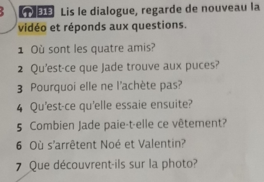 Lis le dialogue, regarde de nouveau la 
vidéo et réponds aux questions. 
1 Où sont les quatre amis? 
2 Qu'est-ce que Jade trouve aux puces? 
3 Pourquoi elle ne l'achète pas? 
4 Qu'est-ce qu'elle essaie ensuite? 
5 Combien Jade paie-t-elle ce vêtement? 
6 Où s'arrêtent Noé et Valentin? 
7 Que découvrent-ils sur la photo?