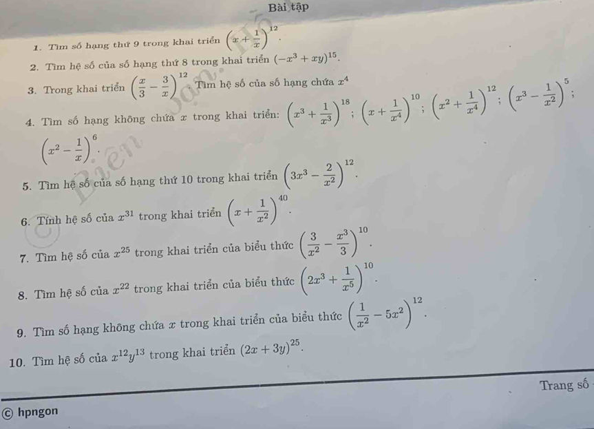 Bài tập
1. Tìm số hạng thứ 9 trong khai triển (x+ 1/x )^12.
2. Tìm hệ số của số hạng thứ 8 trong khai triển (-x^3+xy)^15.
3. Trong khai triển ( x/3 - 3/x )^12 Tìm hệ số của số hạng chứa x^4
4. Tìm số hạng không chứa x trong khai triển: (x^3+ 1/x^3 )^18;(x+ 1/x^4 )^10;(x^2+ 1/x^4 )^12;(x^3- 1/x^2 )^5;
(x^2- 1/x )^6.
5. Tìm hệ số của số hạng thứ 10 trong khai triển (3x^3- 2/x^2 )^12.
6. Tính hệ số của x^(31) trong khai triển (x+ 1/x^2 )^40.
7. Tìm hệ số của x^(25) trong khai triển của biểu thức ( 3/x^2 - x^3/3 )^10.
8. Tìm hệ số của x^(22) trong khai triển của biểu thức (2x^3+ 1/x^5 )^10.
9. Tìm số hạng không chứa x trong khai triển của biểu thức ( 1/x^2 -5x^2)^12.
10. Tìm hệ số của x^(12)y^(13) trong khai triển (2x+3y)^25.
Trang số
© hpngon