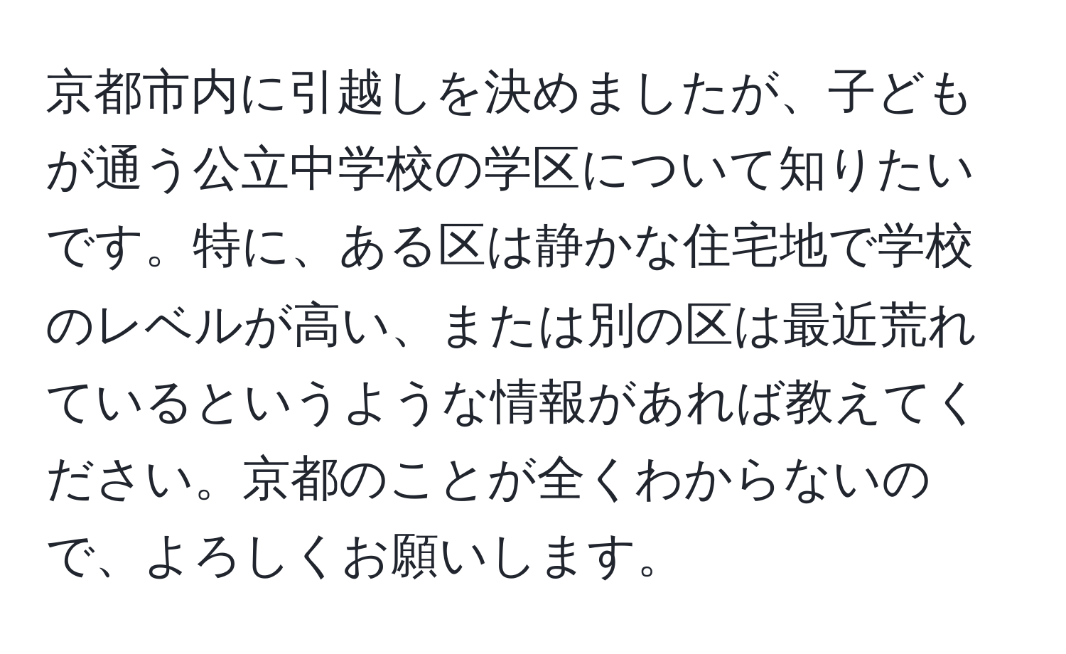 京都市内に引越しを決めましたが、子どもが通う公立中学校の学区について知りたいです。特に、ある区は静かな住宅地で学校のレベルが高い、または別の区は最近荒れているというような情報があれば教えてください。京都のことが全くわからないので、よろしくお願いします。