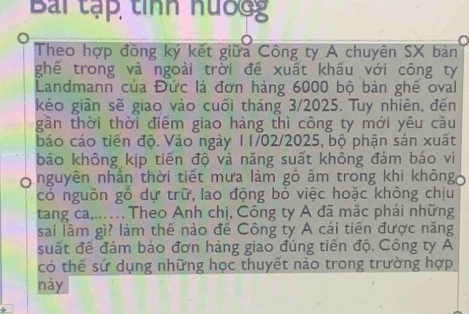 Bài tạp tính nướgg 
Theo hợp đồng ký kết giữa Công ty A chuyên SX bản 
ghể trong và ngoài trời đễ xuất khấu với công ty 
Landmann của Đức là đơn hàng 6000 bộ bàn ghê oval 
kéo giãn sẽ giao vào cuối tháng 3/2025. Tuy nhiên, đến 
gần thời thời điểm giao hàng thì công ty mới yêu cầu 
báo cáo tiến độ. Vào ngày 11/02/2025, bộ phận sán xuất 
báo không kịp tiến độ và năng suất không đám báo vì 
O nguyên nhân thời tiết mưa làm gô ấm trong khi khôngo 
có nguôn gỗ dự trữ, lao động bỏ việc hoặc không chịu 
tang ca,..… Theo Anh chị, Công ty A đã mặc phái những 
sai lầm gì? làm thế nào để Công ty A cái tiến được năng 
suất đề đám báo đơn hàng giao đúng tiền độ, Công ty A 
có thể sứ dụng những học thuyết nào trong trường hợp 
này