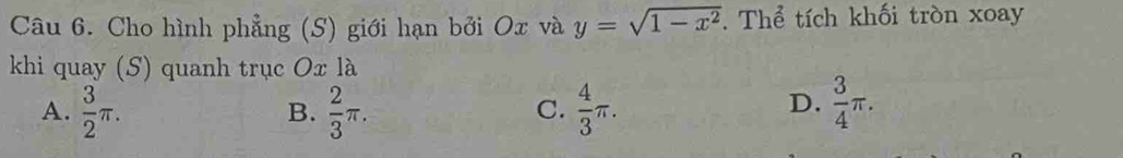 Cho hình phẳng (S) giới hạn bởi Ox và y=sqrt(1-x^2). Thể tích khối tròn xoay
khi quay (S) quanh trục Ox là
A.  3/2 π.  2/3 π.  4/3 π.  3/4 π. 
B.
C.
D.