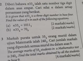 Diberi bahawa n33 ialah satu nombor tiga digit 5
dalam asas empat. Cari nilai n dalam setiap 
persamaan yang berikut. 
It is given that n33 _ is a three-digit number in base four. 
Find the value of n in each of the following equations. 
(a) n33_4=1011_3 [2 markah/marks] 
(b) n33_4=70_9 [2 markah/marks] 
3 Markah purata untuk 33_4 orang murid dalam 
ujian Matematik ialah 240_55 Cari jumlah markah 
yang diperoleh semua murid itu dalam asas 9. 
The average marks of 33. students in a Mathematics test . 
is 240_5^-. Find the total marks obtained by all the students 
[4 markah/marks] 
i hase9.