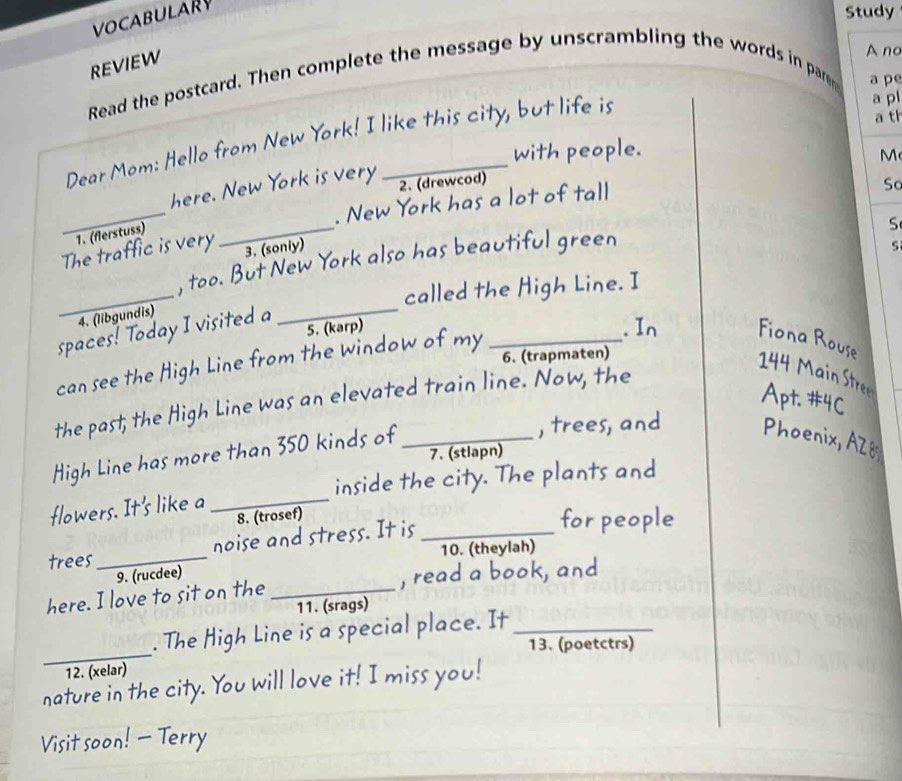 VOCABULARY 
Study 
REVIEW 
A no 
Read the postcard. Then complete the message by unscrambling the words in parem a pe 
Dear Mom: Hello from New York! I like this city, but life is 
a pl 
a th 
with people. 
_ 
here. New York is very 2. (drewcod) M 
_ 
. New York has a lot of tall 
So 
1. (flerstuss) 
S 
The traffic is very 3. (soniy) s 
_ 
, too. But New York also has beautiful green 
called the High Line. I 
4. (libgundis) 
spaces! Today I visited a_ 
5. (karp) 
can see the High Line from the window of my_ 
. In Fiona Rouse 
6. (trapmaten) 
144 Main Stree Apt. #4C 
the past; the High Line was an elevated train line. Now, the 
High Line has more than 350 kinds of_ 
, trees, and Phoenix, AZo 
7. (stlapn) 
flowers. It's like a _inside the city. The plants and 
8. (trosef) for people 
trees_ noise and stress. It is_ 
10. (theylah) 
9. (rucdee) 
here. I love to sit on the _, read a book, and 
11. (srags) 
_ 
. The High Line is a special place. It_ 
13. (poetctrs) 
12. (xelar) 
nature in the city. You will love it! I miss you! 
Visit soon! - Terry