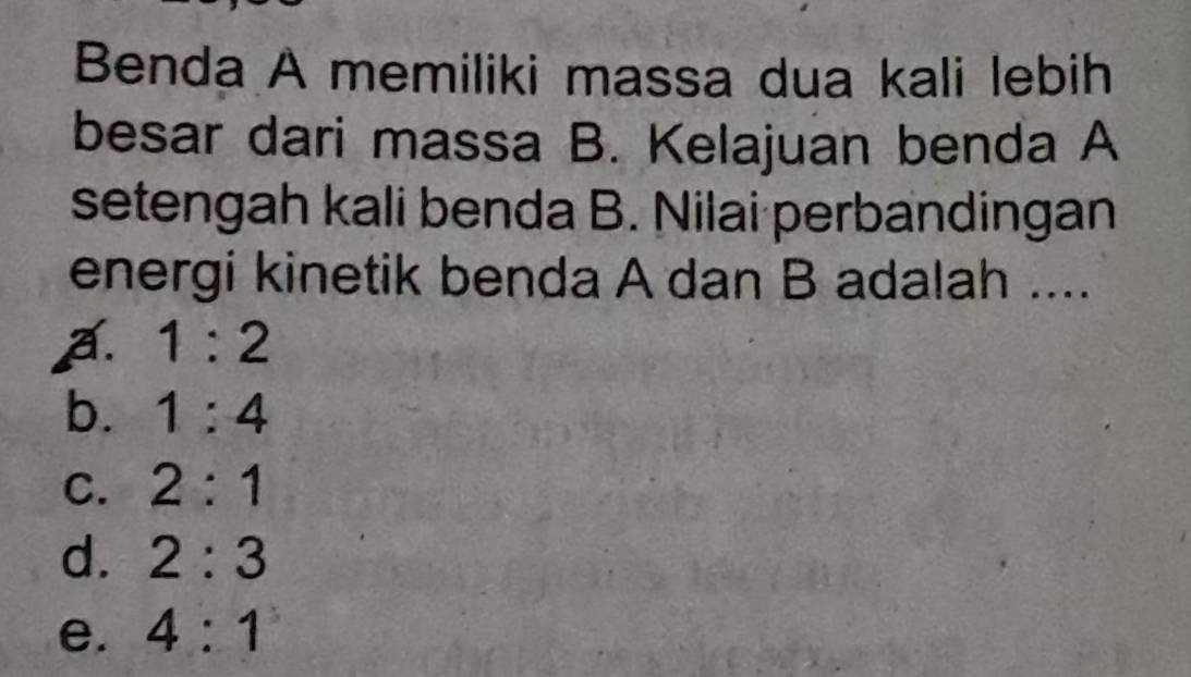 Benda A memiliki massa dua kali lebih
besar dari massa B. Kelajuan benda A
setengah kali benda B. Nilai perbandingan
energi kinetik benda A dan B adalah ....
a. 1:2
b. 1:4
C. 2:1
d. 2:3
e. 4:1