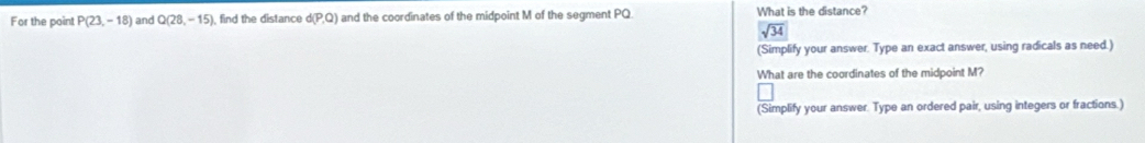 For the poin! P(23,-18) and Q(28,-15) find the distance d(P,Q) and the coordinates of the midpoint M of the segment PQ. What is the distance?
sqrt(34)
(Simplify your answer. Type an exact answer, using radicals as need.) 
What are the coordinates of the midpoint M? 
(Simplify your answer. Type an ordered pair, using integers or fractions.)