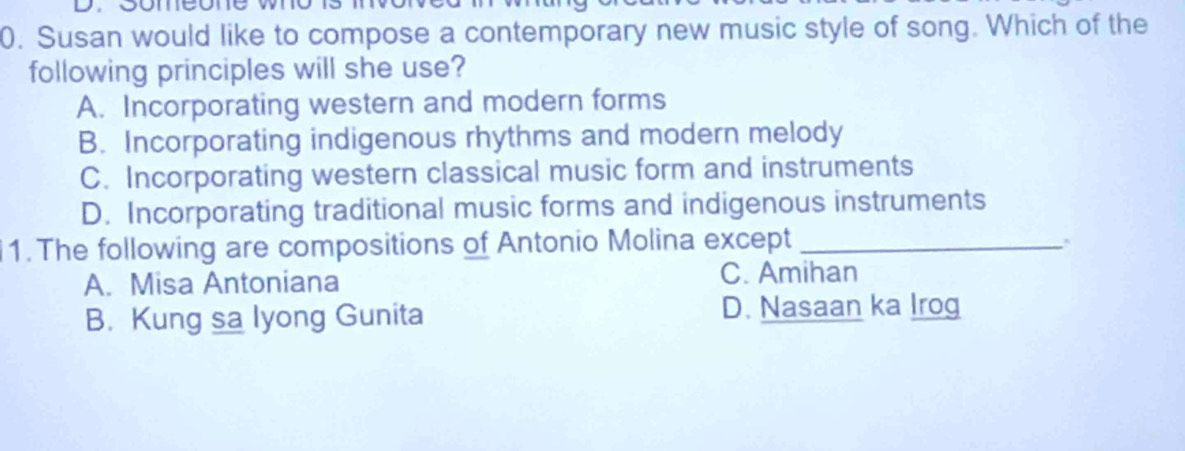 Susan would like to compose a contemporary new music style of song. Which of the
following principles will she use?
A. Incorporating western and modern forms
B. Incorporating indigenous rhythms and modern melody
C. Incorporating western classical music form and instruments
D. Incorporating traditional music forms and indigenous instruments
1. The following are compositions of Antonio Molina except_
A. Misa Antoniana
C. Amihan
B. Kung sa lyong Gunita D. Nasaan ka Irog