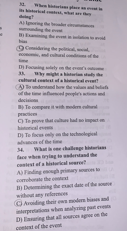 When historians place an event in
its historical context, what are they
doing?
A) Ignoring the broader circumstances
surrounding the event
e B) Examining the event in isolation to avoid
bias
C) Considering the political, social,
economic, and cultural conditions of the
time
D) Focusing solely on the event’s outcome
33. Why might a historian study the
cultural context of a historical event?
A) To understand how the values and beliefs
of the time influenced people's actions and
decisions
B) To compare it with modern cultural
practices
C) To prove that culture had no impact on
historical events
D) To focus only on the technological
advances of the time
34. What is one challenge historians
face when trying to understand the
context of a historical source?
A) Finding enough primary sources to
corroborate the context
B) Determining the exact date of the source
without any references
C) Avoiding their own modern biases and
interpretations when analyzing past events
D) Ensuring that all sources agree on the
context of the event