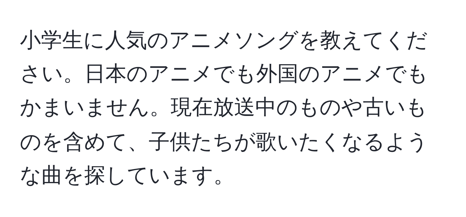 小学生に人気のアニメソングを教えてください。日本のアニメでも外国のアニメでもかまいません。現在放送中のものや古いものを含めて、子供たちが歌いたくなるような曲を探しています。