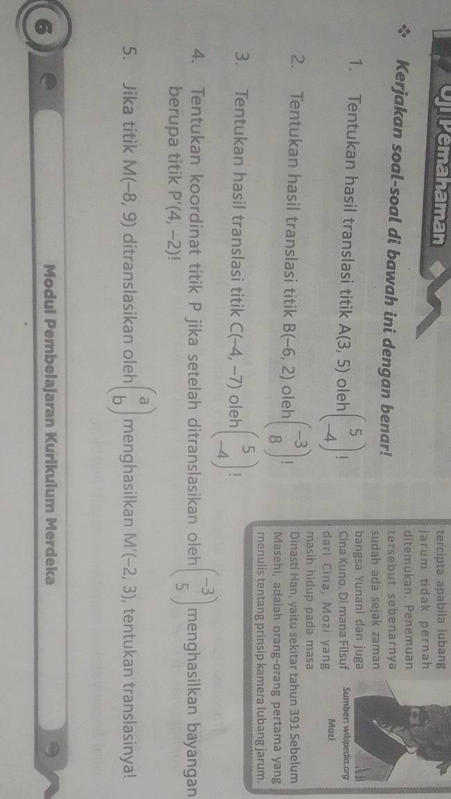 Opemahaman tercipta apabila lubang 
jarum tidak pernah 
ditemukan. Penemuan 
Kerjakan soal-soal di bawah ini dengan benar! tersebut sebenarnya 
sudah ada sejak zaman 
bangsa Yunani dan juga 
1. Tentukan hasil translasi titik A(3,5) oleh beginpmatrix 5 -4endpmatrix | Cina Kuno. Di mana Filsuf Sumber: wikipedia.org 
dari Cina, Mozi yang Mozi 
masih hidup pada masa 
Dinasti Han, yaitu sekitar tahun 391 Sebelum 
2. Tentukan hasil translasi titik B(-6,2) oleh beginpmatrix -3 8endpmatrix | Masehi, adalah orang-orang pertama yang 
menulis tentang prinsip kamera lubang jarum. 
3. Tentukan hasil translasi titik C(-4,-7) oleh beginpmatrix 5 -4endpmatrix | 
4. Tentukan koordinat titik P jika setelah ditranslasikan oleh beginpmatrix -3 5endpmatrix menghasilkan bayangan 
berupa titik P'(4,-2)
5. Jika titik M(-8,9) ditranslasikan oleh beginpmatrix a bendpmatrix menghasilkan M'(-2,3) , tentukan translasinya! 
6 
Modul Pembelajaran Kurikuium Merdeka