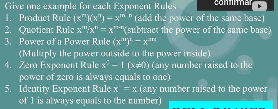 Give one example for each Exponent Rules 
contirmar 
1. Product Rule (x^m)(x^n)=x^(m+n) (add the power of the same base) 
2. Quotient Rule x^m/x^n=x^(m-n) (subtract the power of the same base) 
3. Power of a Power Rule (x^m)^n=x^(mn)
(Multiply the power outside to the power inside) 
4. Zero Exponent Rule x^0=1(x!= 0) (any number raised to the 
power of zero is always equals to one) 
5. Identity Exponent Rule x^1=x (any number raised to the power 
of 1 is always equals to the number)