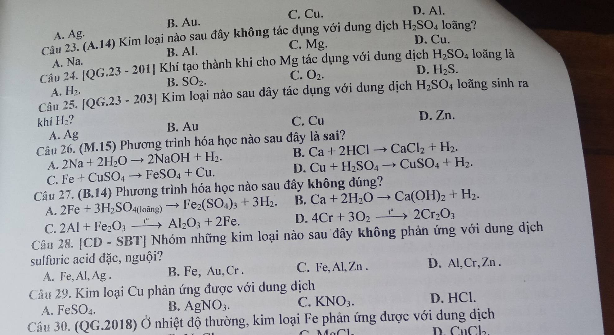 C. Cu.
D. Al.
B. Au.
A. Ag.
Câu 23. (A.14) Kim loại nào sau đây không tác dụng với dung dịch H_2SO_4 loãng?
B. Al.
C. Mg.
D. Cu.
A. Na.
Câu 24. |QG.23-201| Khí tạo thành khi cho Mg tác dụng với dung dịch H_2SO_4 loãng là
D. H_2S.
B.
A. H_2. SO_2.
C. O_2.
Câu 25. [QG.23-203] Kim loại nào sau đây tác dụng với dung dịch H_2SO_4 loãng sinh ra
khí H_2 ? C. Cu
D. Zn.
B. Au
A. Ag
Câu 26. (M.15) Phương trình hóa học nào sau đây là sai?
A. 2Na+2H_2Oto 2NaOH+H_2.
B. Ca+2HClto CaCl_2+H_2.
C. Fe+CuSO_4to FeSO_4+Cu. D. Cu+H_2SO_4to CuSO_4+H_2.
Câu 27. (B.14) Phương trình hóa học nào sau đây không đúng?
A. 2Fe+3H_2SO_4(loing)to Fe_2(SO_4)_3+3H_2. B. Ca+2H_2Oto Ca(OH)_2+H_2.
D.
C. 2Al+Fe_2O_3xrightarrow i°Al_2O_3+2Fe. 4Cr+3O_2to 2Cr_2O_3
Câu 28. |CD - SBTJ Nhóm những kim loại nào sau đây không phản ứng với dung dịch
sulfuric acid đặc, nguội?
A. Fe, Al, Ag . B. Fe, Au,Cr .
C. Fe, Al,Zn . D. Al,Cr,Zn .
Câu 29. Kim loại Cu phản ứng được với dung dịch
A. FeSO_4.
B. AgNO_3.
C. KNO_3. D. HCl.
Câu 30. (QG.2018) Ở nhiệt độ thường, kim loại Fe phản ứng được với dung dịch
D. CuCl.