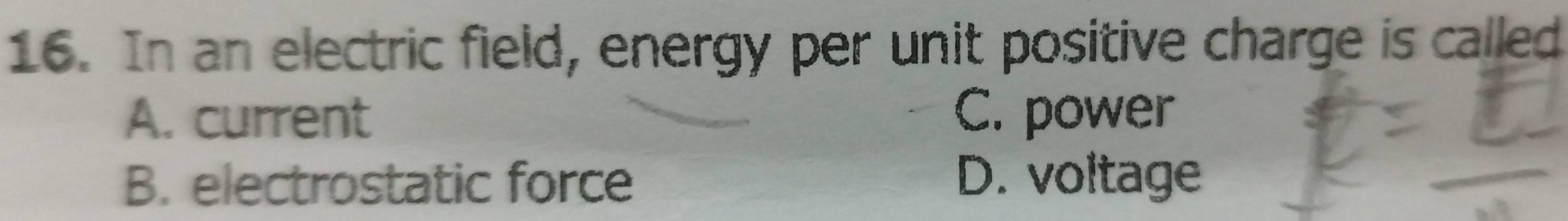 In an electric field, energy per unit positive charge is called
A. current C. power
B. electrostatic force D. voltage