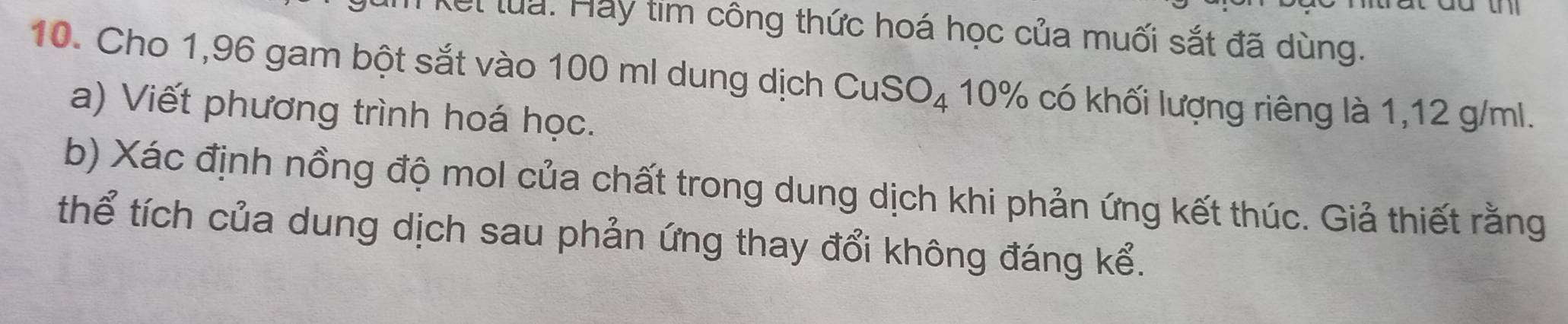 Kết lua: Hay tim công thức hoá học của muối sắt đã dùng. 
10. Cho 1,96 gam bột sắt vào 100 ml dung dịch CuSO_4 10% có khối lượng riêng là 1,12 g/ml. 
a) Viết phương trình hoá học. 
b) Xác định nồng độ mol của chất trong dung dịch khi phản ứng kết thúc. Giả thiết rằng 
thể tích của dung dịch sau phản ứng thay đổi không đáng kể.