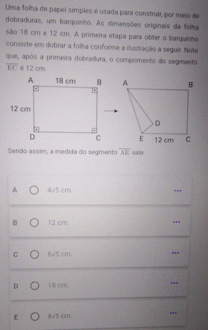 Uma folha de papel simples é usada para construir, por meio de
dobraduras, um barquinho. As dimensões originais da folha
sāo 18cm* 12cm. A primeira etapa para obter o barquinho
consiste em dobrar a folha conforme a ilustração a seguir. Note
que, após a primeira dobradura, o comprimento do segmento
overline EC é 12 cm.

Sendo assim, a medida do segmento overline AE vale
A 4√5 cm. .
B 12 cm. .
C 6√5 cm. .
D 18 cm.
.
E
8sqrt(5)cm. 
…