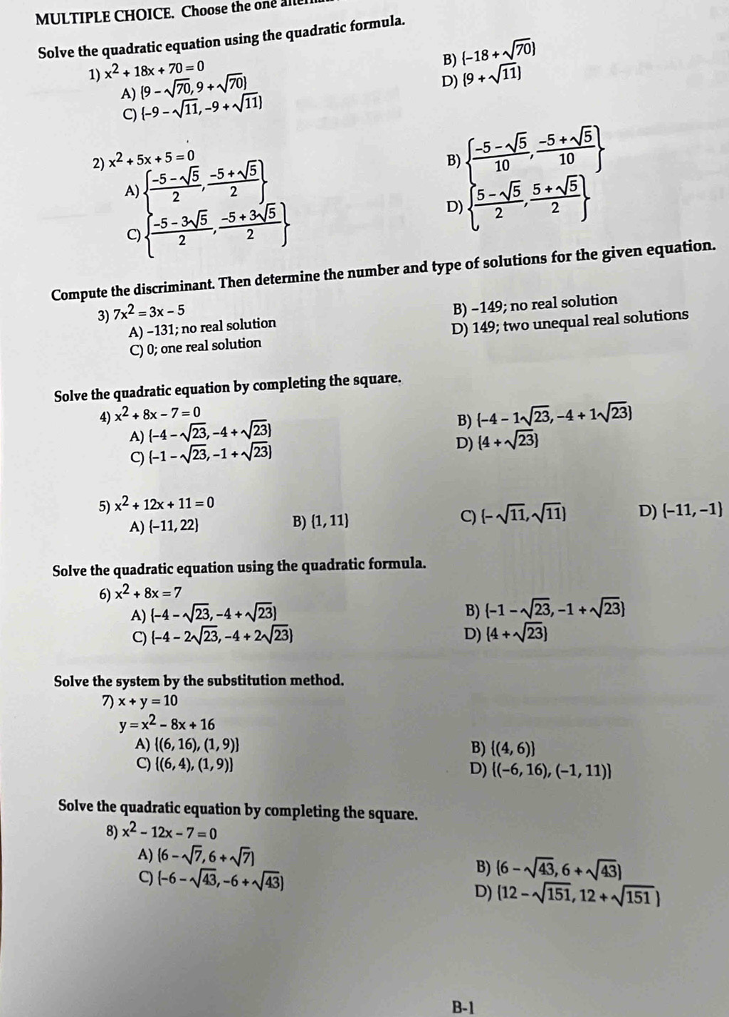 Choose the one all
Solve the quadratic equation using the quadratic formula.
1) x^2+18x+70=0
B)
A) (9-sqrt(70),9+sqrt(70))  -18+sqrt(70)
C)  -9-sqrt(11),-9+sqrt(11) D) (9+sqrt(11))
2) x^2+5x+5=0 B)   (-5-sqrt(5))/10 , (-5+sqrt(5))/10 
A)   (-5-sqrt(5))/2 , (-5+sqrt(5))/2 
C)   (-5-3sqrt(5))/2 , (-5+3sqrt(5))/2 
D)   (5-sqrt(5))/2 , (5+sqrt(5))/2 
Compute the discriminant. Then determine the number and type of solutions for the given equation.
3) 7x^2=3x-5
A) −131; no real solution B) −149; no real solution
C) 0; one real solution D) 149; two unequal real solutions
Solve the quadratic equation by completing the square.
4) x^2+8x-7=0
A)  -4-sqrt(23),-4+sqrt(23)
B)  -4-1sqrt(23),-4+1sqrt(23)
C) (-1-sqrt(23),-1+sqrt(23))
D)  4+sqrt(23)
5) x^2+12x+11=0
A)  -11,22
B)  1,11 C)  -sqrt(11),sqrt(11) D)  -11,-1
Solve the quadratic equation using the quadratic formula.
6) x^2+8x=7
A)  -4-sqrt(23),-4+sqrt(23) B)  -1-sqrt(23),-1+sqrt(23)
C)  -4-2sqrt(23),-4+2sqrt(23) D) (4+sqrt(23))
Solve the system by the substitution method.
7) x+y=10
y=x^2-8x+16
A)  (6,16),(1,9) B)  (4,6)
C)  (6,4),(1,9)
D)  (-6,16),(-1,11)
Solve the quadratic equation by completing the square.
8) x^2-12x-7=0
A) (6-sqrt(7),6+sqrt(7))
C) (-6-sqrt(43),-6+sqrt(43))
B) (6-sqrt(43),6+sqrt(43))
D) (12-sqrt(151),12+sqrt(151))
B-1