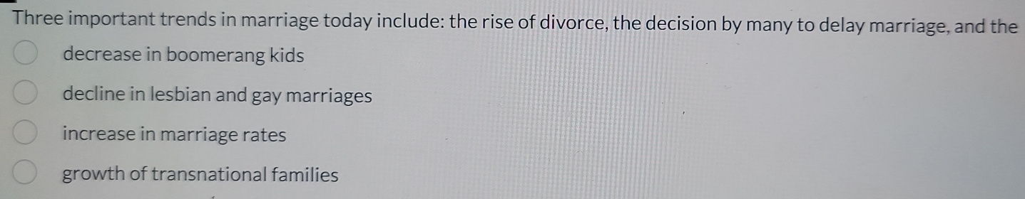 Three important trends in marriage today include: the rise of divorce, the decision by many to delay marriage, and the
decrease in boomerang kids
decline in lesbian and gay marriages
increase in marriage rates
growth of transnational families